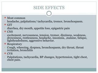 SIDE EFFECTS

 Most common
- headache, palpitations/ tachycardia, tremor, bronchospasm.
 GIT
- diarrhea, dry mouth, appetite loss, epigastric pain
 CNS
- excitement, nervousness, tension, tremor, dizziness, weakness,
  drowsiness, restlessness, headache, insomnia, ,malaise, fatique,
  lightheadedness, aggressive behavior.
 Respiratory
- Cough, wheezing, dyspnea, bronchospasm, dry throat, throat
  irritation, bronchitis
 CVS
- Palpitations, tachycardia, BP changes, hypertension, tight chest,
  chest pain.
 