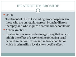 IPRATROPIUM BROMIDE

USES
- Treatment of COPD ( including bronchospasm ) in
  those who are on regular aerosol bronchodilators
  theraphy and who inquire a second bronchodilators
Action kinetics :
- Ipratropium is an antocholinergic drug that acts to
  inhibit the effect of acetylcholine following vagal
  berve stimulation. This result in bronchodilation
  which is primarilly a local, site- specific effect.
 