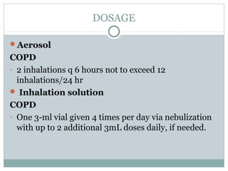 DOSAGE

Aerosol
COPD
- 2 inhalations q 6 hours not to exceed 12
  inhalations/24 hr
 Inhalation solution
COPD
- One 3-ml vial given 4 times per day via nebulization
  with up to 2 additional 3mL doses daily, if needed.
 