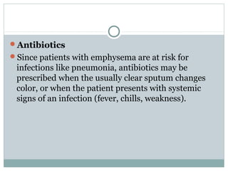 Antibiotics
Since patients with emphysema are at risk for
 infections like pneumonia, antibiotics may be
 prescribed when the usually clear sputum changes
 color, or when the patient presents with systemic
 signs of an infection (fever, chills, weakness).
 
