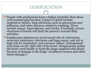 COMPLICATION

 People with emphysema have a higher mortality than those
  with normal lung function. Causes of death include
  respiratory failure, lung infections such as pneumonia and
  influenza, and other diseases related to smoking. These
  include cancer, heart disease, and stroke. Eventually, severe
  shortness of breath will limit the person's normal daily
  activities.
 Emphysema patients are at increased risk of contracting
  recurrent respiratory infections and lung cancer, and are at
  high risk for respiratory and coronary failure. Enlargement
  and strain on the right side of the heart. (Emphysema makes
  the heart work harder to keep the lungs supplied with blood
  because of damage to the lungs' circulatory system and other
  tissue damage.)
 