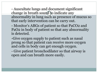 - Auscultate lungs and document significant
change in breath sound to indicate any
abnormality in lung such as presence of mucus so
that early intervention can be carry out.
- Monitor’s ABGs of patient so that PaCO2 and
PaO2 in body of patient so that any abnormality
is detected.
-Give oxygen supply to patient such as nasal
prong so that patient can receive more oxygen
and cells in body can get enough oxygen.
- Give patient bronchodilater so that airway is
open and can breath more easily.
 