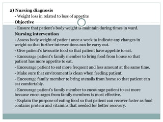 2) Nursing diagnosis
  - Weight loss in related to loss of appetite
  Objective
  - Ensure that patient’s body weight is maintain during times in ward.
  Nursing intervention
  - Assess body weight of patient once a week to indicate any changes in
  weight so that further interventions can be carry out.
  - Give patient’s favourite food so that patient have appetite to eat.
  - Encourage patient’s family member to bring food from house so that
  patient has more appetite to eat.
  - Encourage patient to eat more frequent and less amount at the same time.
  - Make sure that environment is clean when feeding patient.
  - Encourage family member to bring utensils from home so that patient can
  eat comfortably.
  - Encourage patient’s family member to encourage patient to eat more
  because encourages from family members is most effective.
  - Explain the purpose of eating food so that patient can recover faster as food
  contains protein and vitamins that needed for better recovery.
 