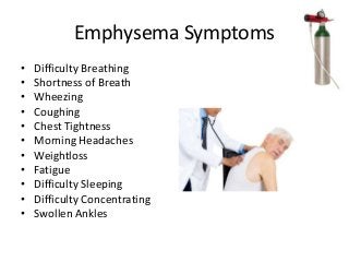 Emphysema Symptoms
• Difficulty Breathing
• Shortness of Breath
• Wheezing
• Coughing
• Chest Tightness
• Morning Headaches
• Weightloss
• Fatigue
• Difficulty Sleeping
• Difficulty Concentrating
• Swollen Ankles
 