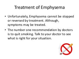 Treatment of Emphysema
• Unfortunately, Emphysema cannot be stopped
or reversed by treatment. Although,
symptoms may be treated.
• The number one recommendation by doctors
is to quit smoking. Talk to your doctor to see
what is right for your situation.
 