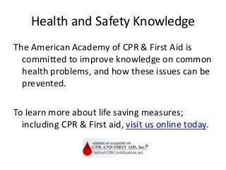 Health and Safety Knowledge
The American Academy of CPR & First Aid is
committed to improve knowledge on common
health problems, and how these issues can be
prevented.
To learn more about life saving measures;
including CPR & First aid, visit us online today.
 