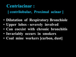 Centriacinar :
    [ centrilobular, Proximal acinar ]

•   Dilatation of Respiratory Bronchiole
•   Upper lobes - severely involved
•   Can coexist with chronic bronchitis
•   Invariably occurs in smokers
•   Coal mine workers [carbon, dust]
 
