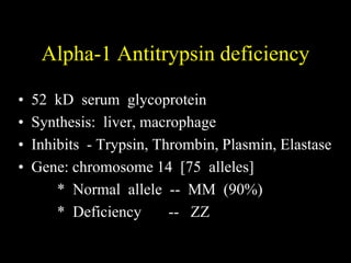 Alpha-1 Antitrypsin deficiency

•   52 kD serum glycoprotein
•   Synthesis: liver, macrophage
•   Inhibits - Trypsin, Thrombin, Plasmin, Elastase
•   Gene: chromosome 14 [75 alleles]
        * Normal allele -- MM (90%)
        * Deficiency      -- ZZ
 