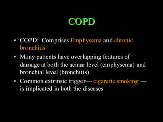 COPD
• COPD: Comprises Emphysema and chronic
  bronchitis
• Many patients have overlapping features of
  damage at both the acinar level (emphysema) and
  bronchial level (bronchitis)
• Common extrinsic trigger— cigarette smoking —
  is implicated in both the diseases
 