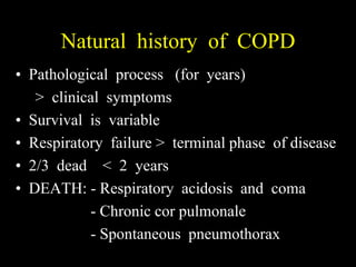 Natural history of COPD
• Pathological process (for years)
   > clinical symptoms
• Survival is variable
• Respiratory failure > terminal phase of disease
• 2/3 dead < 2 years
• DEATH: - Respiratory acidosis and coma
           - Chronic cor pulmonale
           - Spontaneous pneumothorax
 