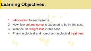 Learning Objectives:
1. Introduction to emphysema.
2. How flow volume curve is expected to be in this case.
3. What cause weight loss in this case.
4. Pharmacological and non-pharmacological treatment.
 