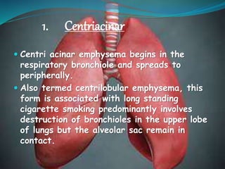 1. Centriacinar
 Centri acinar emphysema begins in the
respiratory bronchiole and spreads to
peripherally.
 Also termed centrilobular emphysema, this
form is associated with long standing
cigarette smoking predominantly involves
destruction of bronchioles in the upper lobe
of lungs but the alveolar sac remain in
contact.
 