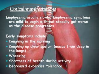 Cinical manifestations
Emphysema usually slowly. Emphysema symptoms
are mild to begin with but steadily get worse
as the disease progresses.
Early symptoms include:
 Coughing in the morning
 Coughing up clear sputum (mucus from deep in
the lungs)
 Wheezing
 Shortness of breath during activity
 Decreased excercise tolerance
 