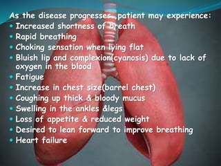 As the disease progresses ,patient may experience:
 Increased shortness of breath
 Rapid breathing
 Choking sensation when lying flat
 Bluish lip and complexion(cyanosis) due to lack of
oxygen in the blood
 Fatigue
 Increase in chest size(barrel chest)
 Coughing up thick & bloody mucus
 Swelling in the ankles &legs
 Loss of appetite & reduced weight
 Desired to lean forward to improve breathing
 Heart failure
 