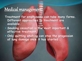 Medical management
Treatment for emphysema can take many forms.
Different approaches to treatment are
available.
 Smoking cessation is the most important &
effective treatment.
 Only quitting smoking can stop the progession
of lung damage once it has started .
 