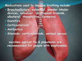 Medications used to improve brathing include:
 Bronchodilators: salmetrol, powder inhaler
devices, nebulizer, ipratropium bromide,
albuterol, theophylline, formetrol
 Diuretics
 Corticosteroids
 Antiboitics
 Steroids: corticosteriods, aerosal sprays
vaccines against flu & pneumonia are
recommended for people with emphysema.
 