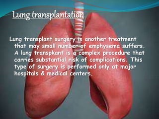 Lung transplantation
Lung transplant surgery is another treatment
that may small number of emphysema suffers.
A lung transpkant is a complex procedure that
carries substantial risk of complications. This
type of surgery is performed only at major
hospitals & medical centers.
 