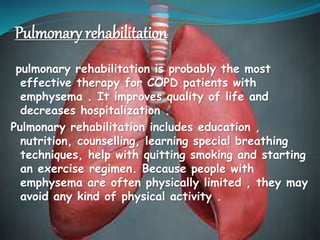 Pulmonary rehabilitation
pulmonary rehabilitation is probably the most
effective therapy for COPD patients with
emphysema . It improves quality of life and
decreases hospitalization .
Pulmonary rehabilitation includes education ,
nutrition, counselling, learning special breathing
techniques, help with quitting smoking and starting
an exercise regimen. Because people with
emphysema are often physically limited , they may
avoid any kind of physical activity .
 