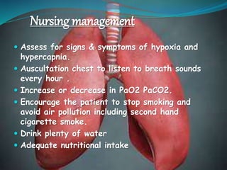 Nursing management
 Assess for signs & symptoms of hypoxia and
hypercapnia.
 Auscultation chest to listen to breath sounds
every hour .
 Increase or decrease in PaO2 PaCO2.
 Encourage the patient to stop smoking and
avoid air pollution including second hand
cigarette smoke.
 Drink plenty of water
 Adequate nutritional intake
 