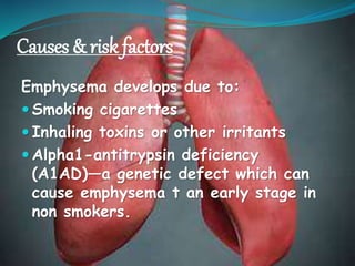Causes & risk factors
Emphysema develops due to:
 Smoking cigarettes
 Inhaling toxins or other irritants
 Alpha1-antitrypsin deficiency
(A1AD)—a genetic defect which can
cause emphysema t an early stage in
non smokers.
 
