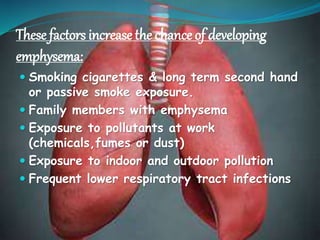These factors increase the chance of developing
emphysema:
 Smoking cigarettes & long term second hand
or passive smoke exposure.
 Family members with emphysema
 Exposure to pollutants at work
(chemicals,fumes or dust)
 Exposure to indoor and outdoor pollution
 Frequent lower respiratory tract infections
 