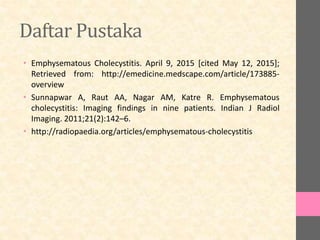 Daftar Pustaka
• Emphysematous Cholecystitis. April 9, 2015 [cited May 12, 2015];
Retrieved from: http://emedicine.medscape.com/article/173885-
overview
• Sunnapwar A, Raut AA, Nagar AM, Katre R. Emphysematous
cholecystitis: Imaging findings in nine patients. Indian J Radiol
Imaging. 2011;21(2):142–6.
• http://radiopaedia.org/articles/emphysematous-cholecystitis
 