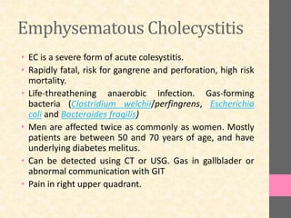 Emphysematous Cholecystitis
• EC is a severe form of acute colesystitis.
• Rapidly fatal, risk for gangrene and perforation, high risk
mortality.
• Life-threathening anaerobic infection. Gas-forming
bacteria (Clostridium welchii/perfingrens, Escherichia
coli and Bacteroides fragilis)
• Men are affected twice as commonly as women. Mostly
patients are between 50 and 70 years of age, and have
underlying diabetes melitus.
• Can be detected using CT or USG. Gas in gallblader or
abnormal communication with GIT
• Pain in right upper quadrant.
 