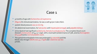 Case 1
• 9 months of age with Escherichia coli septicemia
• OliguriaOn clinical examination, he was a well-grown male infant.
• systolic blood pressure was 70 mm Hg
• On abdominal examination, he had ascites with hepatosplenomegaly and palpable kidneys
• Urine dipstick had significant proteinuria, hematuria and glycosuria.The complete blood count
showed a leukocytosis of 44, 9 × 109/L with a neutrophil predominance of 73%, anemia (hemoglobin
of 5.5 g/dl) and a normal platelet count.
• The partial thromboplastin time was prolonged (51 seconds) and the
blood urea nitrogen (BUN) was 45.7 mg/dl and creatinine was 670
μmol/L.
 
