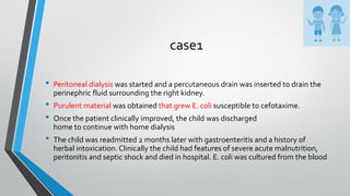 case1
• Peritoneal dialysis was started and a percutaneous drain was inserted to drain the
perinephric fluid surrounding the right kidney.
• Purulent material was obtained that grew E. coli susceptible to cefotaxime.
• Once the patient clinically improved, the child was discharged
home to continue with home dialysis
• The child was readmitted 2 months later with gastroenteritis and a history of
herbal intoxication. Clinically the child had features of severe acute malnutrition,
peritonitis and septic shock and died in hospital. E. coli was cultured from the blood
 