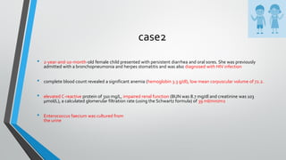 case2
• 2-year-and-10-month-old female child presented with persistent diarrhea and oral sores. She was previously
admitted with a bronchopneumonia and herpes stomatitis and was also diagnosed with HIV infection
• complete blood count revealed a significant anemia (hemoglobin 3.3 g/dl), low mean corpuscular volume of 72.2.
• elevated C-reactive protein of 310 mg/L, impaired renal function (BUN was 8.7 mg/dl and creatinine was 103
μmol/L), a calculated glomerular filtration rate (using the Schwartz formula) of 39 ml/min/m2
• Enterococcus faecium was cultured from
the urine
 