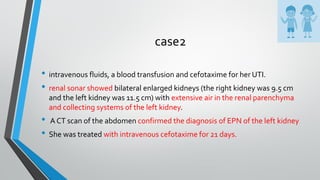 case2
• intravenous fluids, a blood transfusion and cefotaxime for her UTI.
• renal sonar showed bilateral enlarged kidneys (the right kidney was 9.5 cm
and the left kidney was 11.5 cm) with extensive air in the renal parenchyma
and collecting systems of the left kidney.
• A CT scan of the abdomen confirmed the diagnosis of EPN of the left kidney
• She was treated with intravenous cefotaxime for 21 days.
 