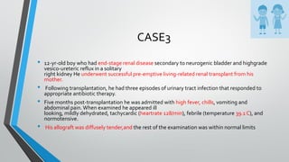 CASE3
• 12-yr-old boy who had end-stage renal disease secondary to neurogenic bladder and highgrade
vesico-ureteric reflux in a solitary
right kidney He underwent successful pre-emptive living-related renal transplant from his
mother.
• Following transplantation, he had three episodes of urinary tract infection that responded to
appropriate antibiotic therapy.
• Five months post-transplantation he was admitted with high fever, chills, vomiting and
abdominal pain.When examined he appeared ill
looking, mildly dehydrated, tachycardic (heartrate 128/min), febrile (temperature 39.1 C), and
normotensive.
• His allograft was diffusely tender,and the rest of the examination was within normal limits
 