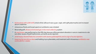• leukocytosis with a left shift (initial white cellcount was 13 500 ·109/L with 79% polymorphs) and increased
serum creatinine
• intravenous fluids and broad-spectrum antibiotics was initiated
• Renal allograft ultrasound showed gas in the renal collecting system
• A renal biopsy was performed on the fifth day because ofthe persistent elevation in serum creatinine to rule
out other causes of graft dysfunction, primarily acute rejection
• renal biopsy showed features consistent with severe pyelonephritis and no sign of acute rejection.
• lowering the tacrolimus dose and holding myco-phenolate, and treatment with intravenous antibiotics was
continued for 2 weeks
 
