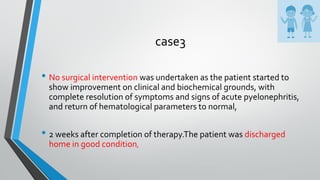 case3
• No surgical intervention was undertaken as the patient started to
show improvement on clinical and biochemical grounds, with
complete resolution of symptoms and signs of acute pyelonephritis,
and return of hematological parameters to normal,
• 2 weeks after completion of therapy.The patient was discharged
home in good condition,
 