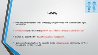 case4
• intravenous meropenem, and a cystoscopy was performed with placement of a right
ureteral stent.
• urine cultures grew extended spectrum beta lactamase producing Escherichia coli,
• treated the patient with 7 days of intravenous meropenem.
• During the hospitalization, the patient’s clinical status improved significantly, her fever
resolved, and her pain resolved.
 