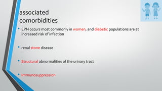 associated
comorbidities
• EPN occurs most commonly in women, and diabetic populations are at
increased risk of infection
• renal stone disease
• Structural abnormalities of the urinary tract
• Immunosuppression
 