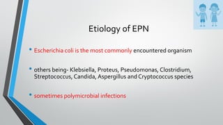 Etiology of EPN
• Escherichia coli is the most commonly encountered organism
• others being- Klebsiella, Proteus, Pseudomonas, Clostridium,
Streptococcus, Candida, Aspergillus and Cryptococcus species
• sometimes polymicrobial infections
 