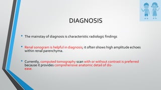DIAGNOSIS
• The mainstay of diagnosis is characteristic radiologic findings
• Renal sonogram is helpful in diagnosis; it often shows high amplitude echoes
within renal parenchyma.
• Currently, computed tomography scan with or without contrast is preferred
because it provides comprehensive anatomic detail of dis-
ease.
 