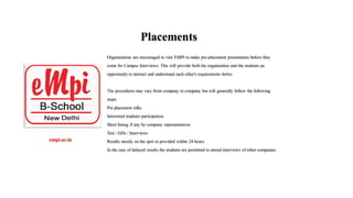 Placements
Organizations are encouraged to visit EMPI to make pre-placement presentation before they
come for Campus Interviews. This will provide both the organization and the students an
opportunity to interact and understand each other's requirements better.
The procedures may vary from company to company but will generally follow the following
steps:
Pre placement talks
Interested students participation.
Short listing if any by company representatives
Test / GDs / Interviews
Results mostly on the spot or provided within 24 hours
In the case of delayed results the students are permitted to attend interviews of other companies.
empi.ac.in​
 