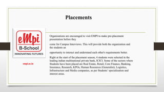 Placements
Organizations are encouraged to visit EMPI to make pre-placement
presentation before they
come for Campus Interviews. This will provide both the organization and
the students an
opportunity to interact and understand each other's requirements better.
Right at the start of the placement season, 4 students were selected in the
leading indian multinational private bank, ICICI. Some of the sectors where
Students have been placed are Real Estate, Retail, Core Finance, Banking,
Insurance, Research, KPOs, Human Resources (Generalist), Logistics,
Infrastructure and Media companies, as per Students’ specialization and
interest areas.
empi.ac.in​
 