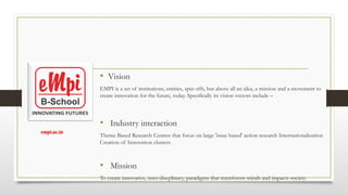 • Vision
EMPI is a set of institutions, entities, spin offs, but above all an idea, a mission and a movement to
create innovation for the future, today. Specifically its vision vectors include –
• Industry interaction
Theme Based Research Centres that focus on large 'issue based' action research Internationalization
Creation of Innovation clusters
• Mission
To create innovative, inter-discplinary, paradigms that transforms minds and impacts society.
empi.ac.in​
 