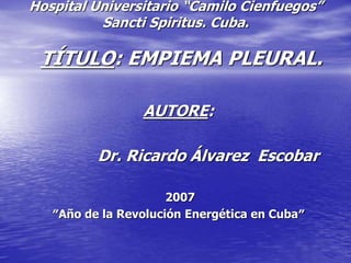 Hospital Universitario “Camilo Cienfuegos”
Sancti Spiritus. Cuba.
TÍTULO: EMPIEMA PLEURAL.
AUTORE:
Dr. Ricardo Álvarez Escobar
2007
″Año de la Revolución Energética en Cuba″
 
