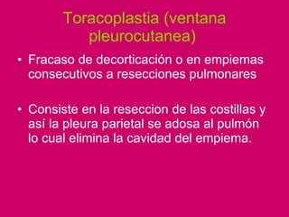 Toracoplastia (ventana pleurocutanea)  Fracaso de decorticación o en empiemas consecutivos a resecciones pulmonares  Consiste en la reseccion de las costillas y así la pleura parietal se adosa al pulmón  lo cual elimina la cavidad del empiema.  