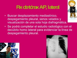 Rx de tórax AP, lateral  Buscar desplazamiento mediastínico, despegamiento pleural, senos velados y visualización de una sola hoja diafragmática. Se podrá completar el estudio radiológico con el decúbito homo lateral para evidenciar la línea de despegamiento pleural. 
