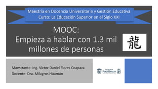 MOOC:
Empieza a hablar con 1.3 mil
millones de personas
Maestrante: Ing. Victor Daniel Flores Coapaza
Docente: Dra. Milagros Huamán
Maestría en Docencia Universitaria y Gestión Educativa
Curso: La Educación Superior en el Siglo XXI
 
