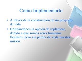 Como Implementarlo A través de la construcción de un proyecto de vida Brindándonos la opción de replantear, debido a que somos seres humanos flexibles, pero sin perder de vista nuestra misión. 