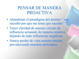 PENSAR DE MANERA PROACTIVA Abandonar el paradigma del destino “ me sucedió por que me tenia que suceder ” Tener claridad de nuestro circulo de influencia actuando de manera creativa dejando de lado influencias negativas Nunca perder de vista nuestra misión, prevaleciendo nuestros principios. 