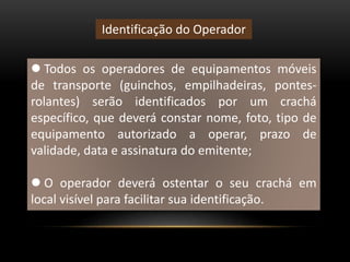  Todos os operadores de equipamentos móveis
de transporte (guinchos, empilhadeiras, pontes-
rolantes) serão identificados por um crachá
específico, que deverá constar nome, foto, tipo de
equipamento autorizado a operar, prazo de
validade, data e assinatura do emitente;
 O operador deverá ostentar o seu crachá em
local visível para facilitar sua identificação.
Identificação do Operador
 