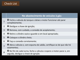 Check List
No abastecimento de veículos à gás:
1
 Feche a válvula do tanque e deixe o motor funcionar até parar
completamente;
2  Desligue a chave de ignição;
3  Remova, com cuidado, a conexão de acoplamento;
4  Retire o cilindro vazio e guarde-o em local apropriado;
5  Coloque o cilindro cheio;
6  Faça a conexão corretamente;
7
 Abra a válvula e, com espuma de sabão, certifique-se de que não há
vazamentos;
8
 No fim de cada turno, feche a válvula e espere o motor parar e, em
seguida, desligue a chave de ignição.
 