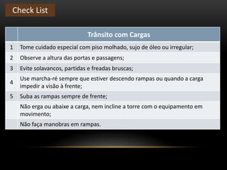 Trânsito com Cargas
1 Tome cuidado especial com piso molhado, sujo de óleo ou irregular;
2 Observe a altura das portas e passagens;
3 Evite solavancos, partidas e freadas bruscas;
4
Use marcha-ré sempre que estiver descendo rampas ou quando a carga
impedir a visão à frente;
5 Suba as rampas sempre de frente;
Não erga ou abaixe a carga, nem incline a torre com o equipamento em
movimento;
Não faça manobras em rampas.
Check List
 